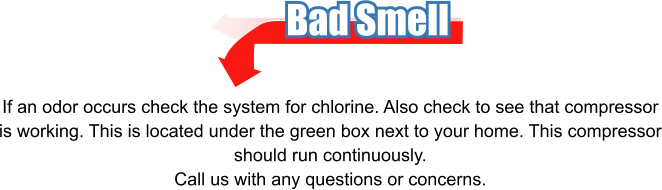 Bad Smell If an odor occurs check the system for chlorine. Also check to see that compressor is working. This is located under the green box next to your home. This compressor should run continuously. Call us with any questions or concerns.