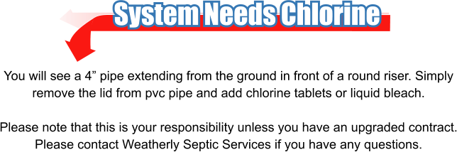 System Needs Chlorine You will see a 4” pipe extending from the ground in front of a round riser. Simply remove the lid from pvc pipe and add chlorine tablets or liquid bleach.  Please note that this is your responsibility unless you have an upgraded contract. Please contact Weatherly Septic Services if you have any questions.