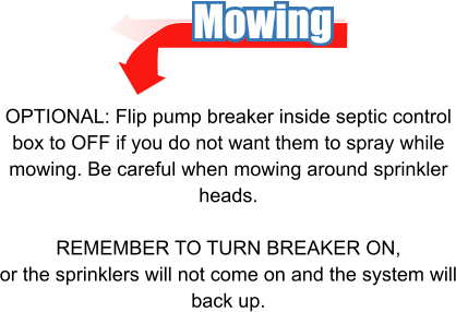 Mowing OPTIONAL: Flip pump breaker inside septic control box to OFF if you do not want them to spray while mowing. Be careful when mowing around sprinkler heads.  REMEMBER TO TURN BREAKER ON, or the sprinklers will not come on and the system will back up.