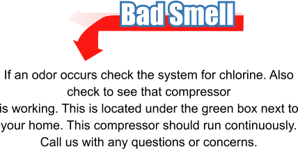 Bad Smell If an odor occurs check the system for chlorine. Also check to see that compressor is working. This is located under the green box next to your home. This compressor should run continuously. Call us with any questions or concerns.