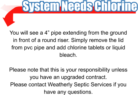 System Needs Chlorine You will see a 4” pipe extending from the ground in front of a round riser. Simply remove the lid from pvc pipe and add chlorine tablets or liquid bleach.  Please note that this is your responsibility unless you have an upgraded contract. Please contact Weatherly Septic Services if you have any questions.